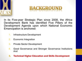 In its Five-year Strategic Plan since 2008, the Africa
Development Bank has identified Five Pillars of the
Development Agenda upon which National Economic
Emancipation is anchored:
1. Infrastructure Development
2. Economic Integration
3. Private Sector Development
4. Good Governance and Stronger Governance Institutions
And
5. Technical Higher Education and Skills Development
 
