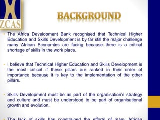 • The Africa Development Bank recognised that Technical Higher
Education and Skills Development is by far still the major challenge
many African Economies are facing because there is a critical
shortage of skills in the work place.
• I believe that Technical Higher Education and Skills Development is
the most critical if these pillars are ranked in their order of
importance because it is key to the implementation of the other
pillars.
• Skills Development must be as part of the organisation’s strategy
and culture and must be understood to be part of organisational
growth and evolution.
 