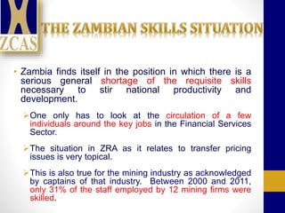 • Zambia finds itself in the position in which there is a
serious general shortage of the requisite skills
necessary to stir national productivity and
development.
One only has to look at the circulation of a few
individuals around the key jobs in the Financial Services
Sector.
The situation in ZRA as it relates to transfer pricing
issues is very topical.
This is also true for the mining industry as acknowledged
by captains of that industry. Between 2000 and 2011,
only 31% of the staff employed by 12 mining firms were
skilled.
 