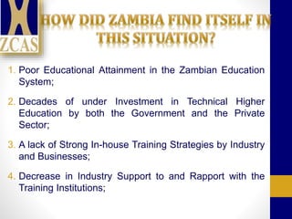 1. Poor Educational Attainment in the Zambian Education
System;
2. Decades of under Investment in Technical Higher
Education by both the Government and the Private
Sector;
3. A lack of Strong In-house Training Strategies by Industry
and Businesses;
4. Decrease in Industry Support to and Rapport with the
Training Institutions;
 