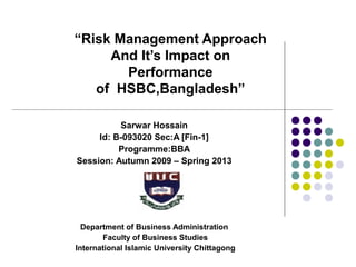 “Risk Management Approach
And It’s Impact on
Performance
of HSBC,Bangladesh”
Sarwar Hossain
Id: B-093020 Sec:A [Fin-1]
Programme:BBA
Session: Autumn 2009 – Spring 2013
Department of Business Administration
Faculty of Business Studies
International Islamic University Chittagong
 