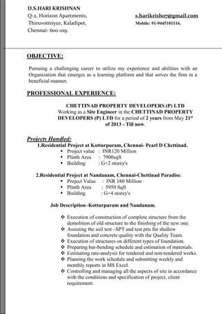 D.S.HARI KRISHNAN
Q-2, Horizon Apartments, s.harikrish07@gmail.com
Thiruvottriyur, Kaladipet, Mobile: 91-9445101116.
Chennai- 600 019.
OBJECTIVE:
Pursuing a challenging career to utilize my experience and abilities with an
Organization that emerges as a learning platform and that serves the firm in a
beneficial manner.
PROFESSIONAL EXPERIENCE:
CHETTINAD PROPERTY DEVELOPERS (P) LTD
Working as a Site Engineer in the CHETTINAD PROPERTY
DEVELOPERS (P) LTD for a period of 2 years from May 21st
of 2013 - Till now.
Projects Handled:
1.Residential Project at Kotturpuram, Chennai- Pearl D Chettinad.
 Project value : INR120 Million
 Plinth Area : 7900sqft
 Building : G+2 storey's
2.Residential Project at Nandanam, Chennai-Chettinad Paradise.
 Project Value : INR 180 Million
 Plinth Area : 5950 Sqft
 Building : G+4 storey's
Job Description–Kotturpuram and Nandanam.
 Execution of construction of complete structure from the
demolition of old structure to the finishing of the new one.
 Assisting the soil test –SPT and test pits for shallow
foundation and concrete quality with the Quality Team.
 Execution of structures on different types of foundation.
 Preparing bar-bending schedule and estimation of materials.
 Estimating rate-analysis for tendered and non-tendered works.
 Planning the work schedule and submitting weekly and
monthly reports in MS Excel.
 Controlling and managing all the aspects of site in accordance
with the conditions and specification of project, client
requirement.
 