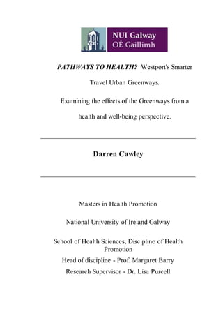 PATHWAYS TO HEALTH? Westport's Smarter
Travel Urban Greenways.
Examining the effects of the Greenways from a
health and well-being perspective.
______________________________________________
Darren Cawley
______________________________________________
Masters in Health Promotion
National University of Ireland Galway
School of Health Sciences, Discipline of Health
Promotion
Head of discipline - Prof. Margaret Barry
Research Supervisor - Dr. Lisa Purcell
 