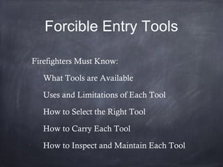 Forcible Entry Tools

Firefighters Must Know:

What Tools are Available

Uses and Limitations of Each Tool

How to Select the Right Tool

How to Carry Each Tool

How to Inspect and Maintain Each Tool
 