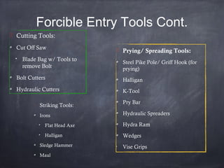 Forcible Entry Tools Cont.

Striking Tools:
Irons
Flat Head Axe
Halligan
Sledge Hammer
Maul
 Cutting Tools:
Cut Off Saw
Blade Bag w/ Tools to
remove Bolt
Bolt Cutters
Hydraulic Cutters
 Prying/ Spreading Tools:
Steel Pike Pole/ Griff Hook (for
prying)
Halligan
K-Tool
Pry Bar
Hydraulic Spreaders
Hydra Ram
Wedges
•
Vise Grips
 