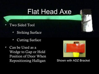 Flat Head Axe
Two Sided Tool
Striking Surface
Cutting Surface
Can be Used as a
Wedge to Gap or Hold
Position of Door When
Repositioning Halligan Shown with ADZ Bracket
 