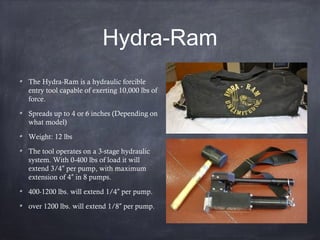 Hydra-Ram
The Hydra-Ram is a hydraulic forcible
entry tool capable of exerting 10,000 lbs of
force.
Spreads up to 4 or 6 inches (Depending on
what model)
Weight: 12 lbs
The tool operates on a 3-stage hydraulic
system. With 0-400 lbs of load it will
extend 3/4 per pump, with maximum″
extension of 4 in 8 pumps.″
400-1200 lbs. will extend 1/4 per pump.″
over 1200 lbs. will extend 1/8 per pump.″
 