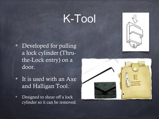 K-Tool
Developed for pulling
a lock cylinder (Thru-
the-Lock entry) on a
door.
It is used with an Axe
and Halligan Tool.
Designed to shear off a lock
cylinder so it can be removed.
 