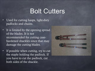 Bolt Cutters
Used for cutting hasps, light-duty
padlocks and chains.
It is limited by the opening spread
of the blades. It is not
recommended for cutting case-
hardened shackles since that may
damage the cutting blades.
If possible when cutting, try to cut
the staple holding the padlock. If
you have to cut the padlock, cut
both sides of the shackle.
 