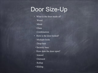Door Size-Up
What is the door made of?
–
Wood
–
Metal
–
Glass
–
Combination
How is the door locked?
–
Multiple locks
–
Drop bars
Security bars
•
How does the door open?
–
Inward
–
Outward
–
Rollup
Sliding
 