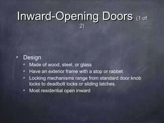 Inward-Opening DoorsInward-Opening Doors (1 of(1 of
2)2)
Design
Made of wood, steel, or glass
Have an exterior frame with a stop or rabbet
Locking mechanisms range from standard door knob
locks to deadbolt locks or sliding latches.
Most residential open inward
 