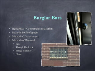 Burglar Bars
Residential / Commercial InstallationsResidential / Commercial Installations
Hazards To FirefightersHazards To Firefighters
Methods Of AttachmentMethods Of Attachment
Methods of RemovalMethods of Removal
SawSaw
Though The LockThough The Lock
Sledge HammerSledge Hammer
ChainChain
 