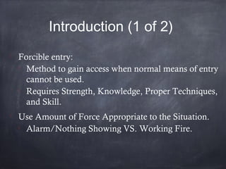 Introduction (1 of 2)

Forcible entry:

Method to gain access when normal means of entry
cannot be used.

Requires Strength, Knowledge, Proper Techniques,
and Skill.

Use Amount of Force Appropriate to the Situation.

Alarm/Nothing Showing VS. Working Fire.
 