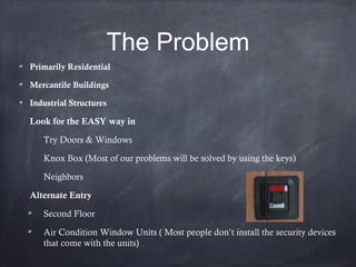 The Problem
Primarily Residential
Mercantile Buildings
Industrial Structures

Look for the EASY way in

Try Doors & Windows

Knox Box (Most of our problems will be solved by using the keys)

Neighbors

Alternate Entry
Second Floor
Air Condition Window Units ( Most people don’t install the security devices
that come with the units)
 