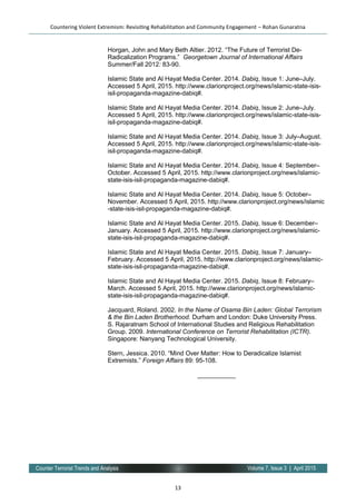 13
Volume 7, Issue 3 | April 2015Counter Terrorist Trends and Analysis
Horgan, John and Mary Beth Altier. 2012. “The Future of Terrorist De-
Radicalization Programs.” Georgetown Journal of International Affairs
Summer/Fall 2012: 83-90.
Islamic State and Al Hayat Media Center. 2014. Dabiq, Issue 1: June–July.
Accessed 5 April, 2015. http://www.clarionproject.org/news/islamic-state-isis-
isil-propaganda-magazine-dabiq#.
Islamic State and Al Hayat Media Center. 2014. Dabiq, Issue 2: June–July.
Accessed 5 April, 2015. http://www.clarionproject.org/news/islamic-state-isis-
isil-propaganda-magazine-dabiq#.
Islamic State and Al Hayat Media Center. 2014. Dabiq, Issue 3: July–August.
Accessed 5 April, 2015. http://www.clarionproject.org/news/islamic-state-isis-
isil-propaganda-magazine-dabiq#.
Islamic State and Al Hayat Media Center. 2014. Dabiq, Issue 4: September–
October. Accessed 5 April, 2015. http://www.clarionproject.org/news/islamic-
state-isis-isil-propaganda-magazine-dabiq#.
Islamic State and Al Hayat Media Center. 2014. Dabiq, Issue 5: October–
November. Accessed 5 April, 2015. http://www.clarionproject.org/news/islamic
-state-isis-isil-propaganda-magazine-dabiq#.
Islamic State and Al Hayat Media Center. 2015. Dabiq, Issue 6: December–
January. Accessed 5 April, 2015. http://www.clarionproject.org/news/islamic-
state-isis-isil-propaganda-magazine-dabiq#.
Islamic State and Al Hayat Media Center. 2015. Dabiq, Issue 7: January–
February. Accessed 5 April, 2015. http://www.clarionproject.org/news/islamic-
state-isis-isil-propaganda-magazine-dabiq#.
Islamic State and Al Hayat Media Center. 2015. Dabiq, Issue 8: February–
March. Accessed 5 April, 2015. http://www.clarionproject.org/news/islamic-
state-isis-isil-propaganda-magazine-dabiq#.
Jacquard, Roland. 2002. In the Name of Osama Bin Laden: Global Terrorism
& the Bin Laden Brotherhood. Durham and London: Duke University Press.
S. Rajaratnam School of International Studies and Religious Rehabilitation
Group. 2009. International Conference on Terrorist Rehabilitation (ICTR).
Singapore: Nanyang Technological University.
Stern, Jessica. 2010. “Mind Over Matter: How to Deradicalize Islamist
Extremists.” Foreign Affairs 89: 95-108.
___________
Countering Violent Extremism: Revisiting Rehabilitation and Community Engagement – Rohan Gunaratna
 