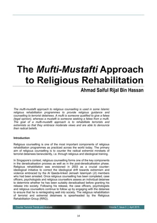 14
Volume 7, Issue 3 | April 2015Counter Terrorist Trends and Analysis
The mufti-mustafti approach to religious counselling is used in some Islamic
religious rehabilitation programmes to provide religious guidance and
counselling to terrorist detainees. A mufti is someone qualified to give a fatwa
(legal opinion), whereas a mustafti is someone seeking a fatwa from a mufti.
The goal of a mufti-mustafti approach is to rehabilitate terrorists and
extremists so that they embrace moderate views and are able to denounce
their radical beliefs.
Introduction
Religious counselling is one of the most important components of religious
rehabilitation programmes as practiced across the world today. The primary
aim of religious counselling is to counter the radical extremist mindsets of
terrorist detainees benevolently, i.e. through religious and ideological training.
In Singapore’s context, religious counselling forms one of the key components
in the deradicalisation process as well as in the post-deradicalisation phase.
Religious rehabilitation was envisioned in 2003 as a crucial counter-
ideological initiative to correct the ideological drift towards extremism and
violence embraced by the Al Qaeda-linked Jemaah Islamiyah (JI) members
who had been arrested. Once religious counselling has been completed, case
officers, psychologists and religious counsellors assess an individual detainee
to determine whether he has been suitably deradicalised before granting his
release into society. Following his release, the case officers, psychologists
and religious counsellors continue to follow up by engaging with the detainee
to ensure that he is reintegrating well into society. The religious rehabilitation
of terrorist and extremist detainees is spearheaded by the Religious
Rehabilitation Group (RRG).
The Mufti-Mustafti Approach
to Religious Rehabilitation
Ahmad Saiful Rijal Bin Hassan
 