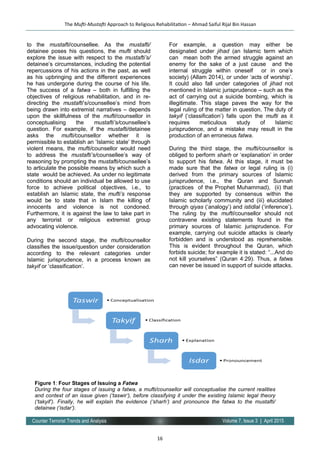 16
Volume 7, Issue 3 | April 2015Counter Terrorist Trends and Analysis
to the mustafti/counsellee. As the mustafti/
detainee poses his questions, the mufti should
explore the issue with respect to the mustafti’s/
detainee’s circumstances, including the potential
repercussions of his actions in the past, as well
as his upbringing and the different experiences
he has undergone during the course of his life.
The success of a fatwa – both in fulfilling the
objectives of religious rehabilitation, and in re-
directing the mustafti’s/counsellee’s mind from
being drawn into extremist narratives – depends
upon the skillfulness of the mufti/counsellor in
conceptualising the mustafti’s/counsellee’s
question. For example, if the mustafti/detainee
asks the mufti/counsellor whether it is
permissible to establish an ‘Islamic state’ through
violent means, the mufti/counsellor would need
to address the mustafti’s/counsellee’s way of
reasoning by prompting the mustafti/counsellee’s
to articulate the possible means by which such a
state would be achieved. As under no legitimate
conditions should an individual be allowed to use
force to achieve political objectives, i.e., to
establish an Islamic state, the mufti’s response
would be to state that in Islam the killing of
innocents and violence is not condoned.
Furthermore, it is against the law to take part in
any terrorist or religious extremist group
advocating violence.
During the second stage, the mufti/counsellor
classifies the issue/question under consideration
according to the relevant categories under
Islamic jurisprudence, in a process known as
takyif or ‘classification’.
For example, a question may either be
designated under jihad (an Islamic term which
can mean both the armed struggle against an
enemy for the sake of a just cause and the
internal struggle within oneself or in one’s
society) (Allam 2014), or under ‘acts of worship’.
It could also fall under categories of jihad not
mentioned in Islamic jurisprudence – such as the
act of carrying out a suicide bombing, which is
illegitimate. This stage paves the way for the
legal ruling of the matter in question. The duty of
takyif (‘classification’) falls upon the mufti as it
requires meticulous study of Islamic
jurisprudence, and a mistake may result in the
production of an erroneous fatwa.
During the third stage, the mufti/counsellor is
obliged to perform sharh or ‘explanation’ in order
to support his fatwa. At this stage, it must be
made sure that the fatwa or legal ruling is (i)
derived from the primary sources of Islamic
jurisprudence, i.e., the Quran and Sunnah
(practices of the Prophet Muhammad), (ii) that
they are supported by consensus within the
Islamic scholarly community and (iii) elucidated
through qiyas (‘analogy’) and istidlal (‘inference’).
The ruling by the mufti/counsellor should not
contravene existing statements found in the
primary sources of Islamic jurisprudence. For
example, carrying out suicide attacks is clearly
forbidden and is understood as reprehensible.
This is evident throughout the Quran, which
forbids suicide; for example it is stated: “...And do
not kill yourselves” (Quran 4:29). Thus, a fatwa
can never be issued in support of suicide attacks.
The Mufti-Mustafti Approach to Religious Rehabilitation – Ahmad Saiful Rijal Bin Hassan
Figure 1: Four Stages of Issuing a Fatwa
During the four stages of issuing a fatwa, a mufti/counsellor will conceptualise the current realities
and context of an issue given (‘taswir’), before classifying it under the existing Islamic legal theory
(‘takyif’). Finally, he will explain the evidence (‘sharh’) and pronounce the fatwa to the mustafti/
detainee (‘isdar’).
 