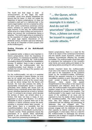 17
Volume 7, Issue 3 | April 2015Counter Terrorist Trends and Analysis
The fourth and final stage is isdar or
‘pronouncement’. At this stage, the mufti/
counsellor, would have already established the
ground that his fatwa: (i) does not violate the
objectives of Islamic jurisprudence, (ii) does not
contradict a dalil qat’i or a ‘definitive text’ in the
Islamic legal tradition and (iii) is backed by either
the ijma’ ulama’ (unanimous consensus among
Islamic scholars) or qawa’id fiqhiyyah (Islamic
legal maxims). In this way, the mufti/counsellor
would arrive at a fatwa (ruling) and pronounce it,
taking into account the circumstances facing a
detainee. The mufti’s legal ruling is considered to
be the exposition of rulings prescribed by God.
The great legal Islamic theoretician of the
thirteenth century, Al Qarafi, had once referred to
the mufti as an interpreter of God’s purport (‘Dar
Al-ifta Al-Missriyyah’).
Guiding Principles of the Mufti-Mustafti
Approach
As explained earlier, a fatwa is very important in
Islamic jurisprudence. Given the importance of
issuing fatwas, it is necessary to establish a fixed
set of principles governing the mufti-mustafti
counselling sessions to facilitate the rehabilitation
process. In addition, there is also a system of
etiquette that the mufti/counsellor and the
mustafti/counsellee must observe in order to
facilitate the smooth running of the question and
answer sessions.
For the mufti/counsellor, not only is it essential
for him to specialise in Islamic Studies, he must
also be an upright and pious cleric. He must
possess the ability to arrive at the correct ruling
as well as derive rulings from the Quran and
Sunnah. He must also possess the ability to
appropriately conceptualise issues in question,
particularly when dealing with issues such as
Muslims living in territories where Islam does not
prevail, otherwise deemed dar al-harb or ‘territory
of war’. In contrast to dar al-Islam, which denotes
the territory of Islam, dar al-harb refers to a
territory that does not have a treaty of non-
aggression or peace with Muslims. It is almost
impossible to issue a general fatwa due to the
variations in Islamic practices across the world,
including in countries where Islam prevails. In
other words, there is a possibility that the
mustafti/counsellee’s may be able to practice
Islam more freely in a non-Muslim country than in
a Muslim country. These paradoxes require the
prescription of a specific fatwa specifically
tailored to the circumstances or the situation.
Thus, apart from possessing knowledge on
Islamic jurisprudence, there is a need for the
mufti to be aware of the contextual environment
and the specific social, economic, cultural and
religious circumstances affecting the mustafti/
counsellee. The mufti/counsellor would also need
to understand the implications of the mustafti’s
wider family and social setting and details on his
upbringing before providing him with an answer.
Another important factor the mufti/counsellor
must note is the need to be discerning, cautious
and alert to the implications of the questions
posed by the mustafti/counsellee. Sometimes,
although the apparent meaning of a mustafti’s/
counsellee’s question or word may seem clear, it
could contain a hidden or implied meaning.
Moreover, many issues that appear
straightforward on the surface in fact require due
consideration and reflection. Since this is the
case, the mufti/counsellor must seek to clarify the
question posed by the mustafti/counsellee first,
before providing an answer to the question. The
mufti/counsellor in this regard, must remain fully
aware of the subtleties of an issue and be
cognisant to how his replies will be received by
the mustafti/counsellee. This follows from the
basic idea that religious counsellors must
understand both the ideology and psychology of
detainees they are engaged with. The
counsellors involved in the religious rehabilitation
process engage with the detainees not only in
their capacity as Islamic scholars but also as
psychologists. In most cases, there is a need for
the mufti/counsellor to disengage the terrorist
detainee’s use of religion in support of feelings of
hatred and resentment.
The Mufti-Mustafti Approach to Religious Rehabilitation – Ahmad Saiful Rijal Bin Hassan
“ … the Quran, which
forbids suicide; for
example it is stated: “…
And do not kill
yourselves” (Quran 4:29).
Thus, a fatwa can never
be issued in support of
suicide attacks. ”
 