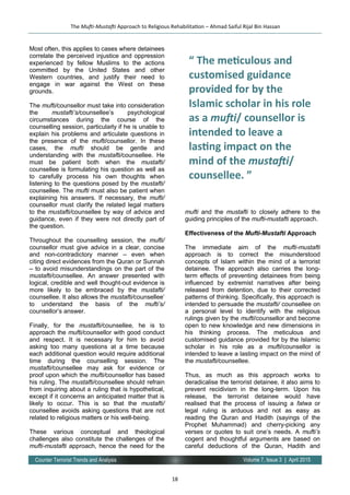 18
Volume 7, Issue 3 | April 2015Counter Terrorist Trends and Analysis
Most often, this applies to cases where detainees
correlate the perceived injustice and oppression
experienced by fellow Muslims to the actions
committed by the United States and other
Western countries, and justify their need to
engage in war against the West on these
grounds.
The mufti/counsellor must take into consideration
the mustafti’s/counsellee’s psychological
circumstances during the course of the
counselling session, particularly if he is unable to
explain his problems and articulate questions in
the presence of the mufti/counsellor. In these
cases, the mufti should be gentle and
understanding with the mustafti/counsellee. He
must be patient both when the mustafti/
counsellee is formulating his question as well as
to carefully process his own thoughts when
listening to the questions posed by the mustafti/
counsellee. The mufti must also be patient when
explaining his answers. If necessary, the mufti/
counsellor must clarify the related legal matters
to the mustafti/counsellee by way of advice and
guidance, even if they were not directly part of
the question.
Throughout the counselling session, the mufti/
counsellor must give advice in a clear, concise
and non-contradictory manner – even when
citing direct evidences from the Quran or Sunnah
– to avoid misunderstandings on the part of the
mustafti/counsellee. An answer presented with
logical, credible and well thought-out evidence is
more likely to be embraced by the mustafti/
counsellee. It also allows the mustafti/counsellee’
to understand the basis of the mufti’s/
counsellor’s answer.
Finally, for the mustafti/counsellee, he is to
approach the mufti/counsellor with good conduct
and respect. It is necessary for him to avoid
asking too many questions at a time because
each additional question would require additional
time during the counselling session. The
mustafti/counsellee may ask for evidence or
proof upon which the mufti/counsellor has based
his ruling. The mustafti/counsellee should refrain
from inquiring about a ruling that is hypothetical,
except if it concerns an anticipated matter that is
likely to occur. This is so that the mustafti/
counsellee avoids asking questions that are not
related to religious matters or his well-being.
These various conceptual and theological
challenges also constitute the challenges of the
mufti-mustafti approach, hence the need for the
mufti and the mustafti to closely adhere to the
guiding principles of the mufti-mustafti approach.
Effectiveness of the Mufti-Mustafti Approach
The immediate aim of the mufti-mustafti
approach is to correct the misunderstood
concepts of Islam within the mind of a terrorist
detainee. The approach also carries the long-
term effects of preventing detainees from being
influenced by extremist narratives after being
released from detention, due to their corrected
patterns of thinking. Specifically, this approach is
intended to persuade the mustafti/ counsellee on
a personal level to identify with the religious
rulings given by the mufti/counsellor and become
open to new knowledge and new dimensions in
his thinking process. The meticulous and
customised guidance provided for by the Islamic
scholar in his role as a mufti/counsellor is
intended to leave a lasting impact on the mind of
the mustafti/counsellee.
Thus, as much as this approach works to
deradicalise the terrorist detainee, it also aims to
prevent recidivism in the long-term. Upon his
release, the terrorist detainee would have
realised that the process of issuing a fatwa or
legal ruling is arduous and not as easy as
reading the Quran and Hadith (sayings of the
Prophet Muhammad) and cherry-picking any
verses or quotes to suit one’s needs. A mufti’s
cogent and thoughtful arguments are based on
careful deductions of the Quran, Hadith and
The Mufti-Mustafti Approach to Religious Rehabilitation – Ahmad Saiful Rijal Bin Hassan
“ The meticulous and
customised guidance
provided for by the
Islamic scholar in his role
as a mufti/ counsellor is
intended to leave a
lasting impact on the
mind of the mustafti/
counsellee. ”
 