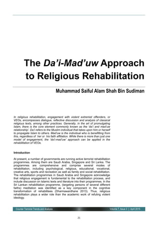 21
Volume 7, Issue 3 | April 2015Counter Terrorist Trends and Analysis
In religious rehabilitation, engagement with violent extremist offenders, or
VEOs, encompasses dialogue, reflective discussion and analysis of classical
religious texts, among other practices. Generally, in the art of promulgating
Islam, there is the core element commonly known as the ‘da’i and mad’uw
relationship’. Da’i refers to the Muslim individual that takes upon him or herself
to propagate Islam to others. Mad’uw is the individual who is benefitting from
this, regardless of her or his faith affiliation. While there is more than just one
model of engagement, the ‘da’i-mad’uw’ approach can be applied in the
rehabilitation of VEOs.
Introduction
At present, a number of governments are running active terrorist rehabilitation
programmes. Among them are Saudi Arabia, Singapore and Sri Lanka. The
programmes are comprehensive and comprise several modes of
rehabilitation, including psychological, religious, educational, vocational,
creative arts, sports and recreation as well as family and social rehabilitation.
The rehabilitation programmes in Saudi Arabia and Singapore acknowledge
that religious engagement is fundamental to the rehabilitation process, and
include discussion on Islamic texts and literature into their programmes. In the
Sri Lankan rehabilitation programme, (targeting persons of several different
faiths) meditation was identified as a key component in the cognitive
transformation of rehabilitees (Dharmawardhane 2013). Thus, religious
rehabilitation plays a wider role than the academic work of refuting violent
ideology.
The Da’i-Mad’uw Approach
to Religious Rehabilitation
Muhammad Saiful Alam Shah Bin Sudiman
 