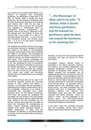 23
Volume 7, Issue 3 | April 2015Counter Terrorist Trends and Analysis
war conduct such as indiscriminate killing. In the
instance of targheeb and encouraging
gentleness, the Messenger of Allah said to his
wife, "O 'Aishah, Allah is Gentle and loves
gentleness, and He rewards for gentleness what
He does not reward for harshness or for anything
else" (Muslim 2007, 456). For the case of
tarheeb which aims to prevent the counsellee
from engaging in indiscriminate killing by
emphasising adverse consequences, one
Quranic verse to be noted is: “Because of that,
We decreed upon the Children of Israel that
whoever kills a soul unless for a soul or for
corruption [done] in the land - it is as if he had
slain humankind entirely. And whoever saves
one - it is as if he had saved humankind
entirely” (Quran 5:24).
The targheeb and tarheeb technique encourages
the concerned individual to reassess his beliefs
with regard to the killing of non-combatants
during war, that is based on the notion of fighting
the ‘infidel’ or non-believer. The counsellee will
be guided to examine whether or not a person is
indeed an enemy, and whether killing him is the
best option. This process encourages the
counsellee to ponder upon the action of choosing
to kill, over spreading the word of compassion
and peace. This idea is embedded in a saying by
the Prophet Muhammad: “…the world is sweet
and green, and Allah has given you authority
over it, so look at what you do” (Muslim 2007,
112). Hence, war, cruelty and committing
atrocities are not complementary to the message
of this Hadith.
The second technique that can be used in the
d’ai-mad’uw approach involves the three-step
process of ‘learn, unlearn and relearn’. In
‘learning’, the counsellor aids the counsellee in
guided learning on Islamic matters that he has no
prior knowledge. ‘Unlearning’ is an attempt to
unsubscribe the counsellee from radical
narratives which he has learned erroneously.
Once these two phases are completed, the
counsellee can look forward to the final process
which introduces good values to replace the bad
ones. Similar to the first technique, this ‘re-
learning’ process encourages the counsellee to
revisit and re-evaluate his understanding on
Islamic matters, especially understanding of
subjects which clearly distinguish between a
radical interpretation of Islam and the
mainstream. By definition, a mainstream Muslim
is not only one who practises Islam according to
its authentic
teachings, but also one who promotes peaceful
coexistence and does not impose his values
upon others.
Counsellees possess different levels of
knowledge in the Islamic education spectrum.
The author’s own personal engagement with
detained Singaporean members of Jemaah
Islamiyah (a Southeast Asian affiliate of Al
Qaeda) revealed that counsellees can be
categorised generally into two groups in terms of
Islamic knowledge. Those belonging to the first
group are individuals who have had no access to
formal or informal Islamic education, and have
only been introduced to it with their membership
to the terrorist group - an education which is
naturally deviant from mainstream Islam. The
second group are those individuals who had
received some form of mainstream religious
education between the beginner and
intermediate levels, and have then acquired
‘assumed real Islamic teachings’ which are
violent in nature as they progressed in the
terrorist group. The ‘learn-unlearn-relearn’
technique has proved to be a suitable response
to both these categories of individuals.
In the ‘learn’ phase, the counsellor discusses
with the counsellee, among other issues,
religious topics that go beyond ritual practices.
The Da’i-Mad’uw Approach to Religious Rehabilitation – Muhammad Saiful Alam Shah Bin Sudiman
“ ...the Messenger of
Allah said to his wife, "O
'Aishah, Allah is Gentle
and loves gentleness,
and He rewards for
gentleness what He does
not reward for harshness
or for anything else. ”
 
