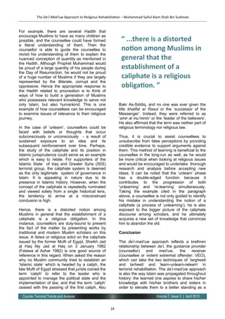 24
Volume 7, Issue 3 | April 2015Counter Terrorist Trends and Analysis
For example, there are several Hadith that
encourage Muslims to have as many children as
possible, and the counsellee could have formed
a literal understanding of them. Then the
counsellor is able to guide the counsellee to
revisit his understanding of them to explain the
nuanced conception of quantity as mentioned in
the Hadith. Although Prophet Muhammad would
be proud of a large quantity of his people during
the Day of Resurrection, he would not be proud
of a huge number of Muslims if they are largely
represented by the illiterate, corrupt and the
oppressive. Hence the appropriate response to
the Hadith related to procreation is to think of
ways of how to build a generation of Muslims
who possesses relevant knowledge to serve not
only Islam, but also humankind. This is one
example of how counsellees can be encouraged
to examine issues of relevance to their religious
journey.
In the case of ‘unlearn’, counsellors could be
faced with beliefs or thoughts that occur
subconsciously or unconsciously - a result of
sustained exposure to an idea and its
subsequent reinforcement over time. Perhaps,
the study of the caliphate and its position in
Islamic jurisprudence could serve as an example
which is easy to relate. For supporters of the
Islamic State of Iraq and Greater Syria (ISIS)
terrorist group, the caliphate system is deemed
as the only legitimate system of governance in
Islam. It is appealing in nature due to its
presence in Islamic history. However, when the
concept of the caliphate is repeatedly ruminated
and viewed solely from a single historical lens,
the tendency to arrive at a misconstrued
conclusion is high.
Hence, there is a distorted notion among
Muslims in general that the establishment of a
caliphate is a religious obligation. In this
instance, counsellors are duty-bound to present
the fact of the matter by presenting works by
traditional and modern Muslim scholars on this
issue. A fatwa or religious edict on the caliphate
issued by the former Mufti of Egypt, Sheikh Jad
al Haq Aly Jad al Haq on 3 January 1982
(Fatawa al Azhar 1982) is one good source of
reference in this regard. When asked the reason
why no Muslim community tried to establish an
‘Islamic state’ which is headed by a caliph, the
late Mufti of Egypt stressed that jurists coined the
term ‘caliph’ to refer to the leader who is
appointed to manage the political state and the
implementation of law, and that the term ‘caliph’
ceased with the passing of the first caliph, Abu
Bakr As-Siddiq, and no one was ever given the
title khalifat ar Rasul or the ‘successor of the
Messenger’. Instead, they were referred to as
‘amir al mu’minin’ or the ‘leader of the believers’.
He also affirmed that the term was neither part of
religious terminology nor religious law.
Thus, it is crucial to assist counsellees to
unsubscribe from false perceptions by providing
credible evidence to support arguments against
them. This method of learning is beneficial to the
counsellee in the long-run as well, as he would
be more critical when looking at religious issues
and would be encouraged to undertake thorough
research and analysis before accepting new
ideas. It can be noted that the ‘unlearn’ phase
has a double-edged function because it
contributes to the progression of both
‘unlearning’ and ‘re-learning’ simultaneously.
Taking the example cited in the paragraph
above, a counsellee is not only guided to identify
his mistake in understanding the notion of a
caliphate (a process of ‘unlearning’), he is also
exposed to the bigger picture of the caliphate
discourse among scholars, and he ultimately
acquires a new set of knowledge that convinces
him to abandon the old.
Conclusion
The da’i-mad’uw approach reflects a brethren
relationship between da’i, the guidance provider
(counsellor) and mad’uw, the receiver
(counsellee or violent extremist offender: VEO),
which can take the two techniques of ‘targheeb
and tarheeb’ and ‘learn-unlearn-relearn’ in
terrorist rehabilitation. The da’i-mad’uw approach
is also the way Islam was propagated throughout
history: the learned one aspires to share his/her
knowledge with his/her brothers and sisters in
order to elevate them to a better standing as a
The Da’i-Mad’uw Approach to Religious Rehabilitation – Muhammad Saiful Alam Shah Bin Sudiman
“ ...there is a distorted
notion among Muslims in
general that the
establishment of a
caliphate is a religious
obligation. ”
 