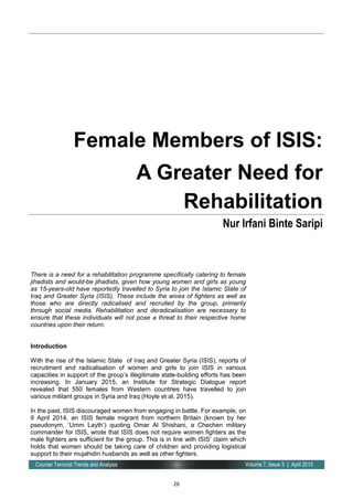 26
Volume 7, Issue 3 | April 2015Counter Terrorist Trends and Analysis
There is a need for a rehabilitation programme specifically catering to female
jihadists and would-be jihadists, given how young women and girls as young
as 15-years-old have reportedly travelled to Syria to join the Islamic State of
Iraq and Greater Syria (ISIS). These include the wives of fighters as well as
those who are directly radicalised and recruited by the group, primarily
through social media. Rehabilitation and deradicalisation are necessary to
ensure that these individuals will not pose a threat to their respective home
countries upon their return.
Introduction
With the rise of the Islamic State of Iraq and Greater Syria (ISIS), reports of
recruitment and radicalisation of women and girls to join ISIS in various
capacities in support of the group’s illegitimate state-building efforts has been
increasing. In January 2015, an Institute for Strategic Dialogue report
revealed that 550 females from Western countries have travelled to join
various militant groups in Syria and Iraq (Hoyle et al. 2015).
In the past, ISIS discouraged women from engaging in battle. For example, on
9 April 2014, an ISIS female migrant from northern Britain (known by her
pseudonym, ‘Umm Layth’) quoting Omar Al Shishani, a Chechen military
commander for ISIS, wrote that ISIS does not require women fighters as the
male fighters are sufficient for the group. This is in line with ISIS’ claim which
holds that women should be taking care of children and providing logistical
support to their mujahidin husbands as well as other fighters.
Female Members of ISIS:
A Greater Need for
Rehabilitation
Nur Irfani Binte Saripi
 