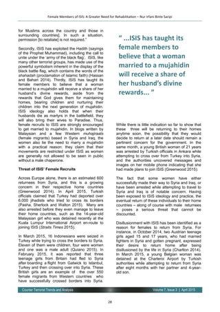 28
Volume 7, Issue 3 | April 2015Counter Terrorist Trends and Analysis
for Muslims across the country and those in
surrounding countries]. In such a situation,
permission [to retaliate] is not required.”
Secondly, ISIS has exploited the Hadith (sayings
of the Prophet Muhammad), including the call to
unite under the ‘army of the black flag’. ISIS, like
many other terrorist groups, has made use of the
powerful symbolism inherent in the display of the
black battle flag, which contains the words of the
shahadah (proclamation of Islamic faith) (Hassan
and Bahari 2014). Thirdly, ISIS has taught its
female members to believe that a woman
married to a mujahidin will receive a share of her
husband’s divine rewards, aside from the
rewards that God gives them for maintaining
homes, bearing children and nurturing their
children into the next generation of mujahidin.
ISIS ideology also holds that when their
husbands die as martyrs in the battlefield, they
will also bring their wives to Paradise. Thus,
female recruits to ISIS are strongly encouraged
to get married to mujahidin. In blogs written by
Malaysian and a few Western muhajiraats
(female migrants) based in Syria and Iraq, the
women also tie the need to marry a mujahidin
with a practical reason: they claim that their
movements are restricted under ISIS as women
are generally not allowed to be seen in public
without a male chaperone.
Threat of ISIS’ Female Recruits
Across Europe alone, there is an estimated 600
returnees from Syria, and this is a growing
concern in their respective home countries
(Greenwood 2014). In April 2015, Turkish
officials claimed that Turkey had deported over
6,000 jihadists who tried to cross its borders
(Pasha, Sherlock and Walton 2015). Many are
also arrested before they even manage to leave
their home countries, such as the 14-year-old
Malaysian girl who was detained recently at the
Kuala Lumpur International Airport en-route to
joining ISIS (Straits Times 2015).
In March 2015, 16 Indonesians were seized in
Turkey while trying to cross the borders to Syria.
Eleven of them were children, four were women
and one was a male adult (Quiano 2015). In
February 2015, it was reported that three
teenage girls from Britain had fled to Syria
after boarding a flight from Gatwick to Istanbul,
Turkey and then crossing over into Syria. These
British girls are an example of the over 550
female migrants from Western countries who
have successfully crossed borders into Syria.
While there is little indication so far to show that
these three will be returning to their homes
anytime soon, the possibility that they would
decide to return at a later date should remain a
pertinent concern for the government. In the
same month, a young British woman of 21 years
was arrested by Turkish officials in Ankara while
attempting to cross over from Turkey into Syria,
and the authorities uncovered messages and
images on her mobile phone indicating that she
had made plans to join ISIS (Greenwood 2015).
The fact that some women have either
successfully made their way to Syria and Iraq, or
have been arrested while attempting to travel to
Syria and Iraq is of notable concern. Having
been exposed to ISIS ideology and practice, the
eventual return of these individuals to their home
countries – along of course with male returnees
– poses a serious threat that cannot be
discounted.
Disillusionment with ISIS has been identified as a
reason for females to return from Syria. For
instance, in October 2014, two Austrian teenage
girls aged 15 and 17 years, who had married
fighters in Syria and gotten pregnant, expressed
their desire to return home after being
disillusioned by the life in Syria (Charlton 2014).
In March 2015, a young Belgian woman was
detained at the Charleroi Airport by Turkish
authorities while attempting to return from Syria
after eight months with her partner and 4-year-
old son.
Female Members of ISIS: A Greater Need for Rehabilitation – Nur Irfani Binte Saripi
“ ...ISIS has taught its
female members to
believe that a woman
married to a mujahidin
will receive a share of
her husband’s divine
rewards... ”
 
