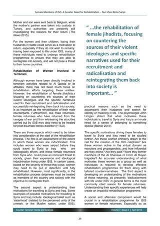29
Volume 7, Issue 3 | April 2015Counter Terrorist Trends and Analysis
Mother and son were sent back to Belgium, while
the mother’s partner was taken into custody in
Turkey, and authorities are presently still
investigating the reasons for their return (The
News 2015).
For the women and their children, losing their
husbands in battle could serve as a motivation to
return, especially if they do not wish to remarry.
Having been exposed to life under ISIS, many of
these individuals need to undergo rehabilitation
programmes to ensure that they are able to
reintegrate into society, and will not pose a threat
to their home countries.
Rehabilitation of Women Involved in
Terrorism
Although women have been directly involved in
terrorism activities related to Al Qaeda or its
affiliates, there has not been much focus on
rehabilitation efforts targeting these entities.
However, the rehabilitation of female jihadists,s
focusing on countering the sources of their
violent ideologies and the specific narratives
used for their recruitment and radicalisation and
successfully reintegrating them back into society,
is as important as the rehabilitation of their male
counterparts. Furthermore, like male returnees,
female returnees who have returned from the
ravages of war and from witnessing the atrocities
carried out by ISIS may also need to be treated
for post-traumatic stress disorder (PTSD).
There are three aspects which need to be taken
into consideration at the start of the rehabilitation
process. The first is an assessment of the extent
to which these women are indoctrinated. This
includes women who were seized before they
could travel to Syria or Iraq who are
ideologically driven, and those female returnees
from Syria who could pose an imminent threat to
society, given their experience and ideological
indoctrination living under ISIS. In certain cases,
based on the severity of threat they pose, women
may need to be put in detention until fully
rehabilitated. However, most significantly, in the
rehabilitation process detainees must be treated
as members of the country and society with the
objective to reintegrate them.
The second aspect is understanding their
motivations for travelling to Syria and Iraq. Some
examples of possible motivations for travelling to
Syria and Iraq include: ideological belief such as
‘sisterhood’ (related to the perceived unity of the
ummah, or the Muslim nation, under ISIS),
practical reasons such as the need to
accompany their husbands and search for
identity or meaning in life. The psychologist John
Horgan stated that what motivates these
individuals to travel to Syria and Iraq is an innate
need for a sense of belonging to something
special (Banco 2015).
The specific motivations driving these females to
travel to Syria and Iraq need to be studied
further. Are these women primarily drawn to the
call for the creation of the ISIS caliphate? Are
these women active in the virtual domain as
recruiters and propagandists, and how influential
are they online? Are they paid? Were they former
members of the Al Khansaa or Umm Al Rayan
brigades? An accurate understanding of what
motivates these women as a group as well as
individuals is required to develop effective
rehabilitation programmes for them along with
tailored counter-narratives. The third aspect is
developing an understanding of the motivations
of those returning, as presently ‘disillusionment
with life under ISIS’ in general terms is the most
commonly cited reason for female returnees.
Understanding their specific experiences will help
create an impactful rehabilitation programme.
A social and aftercare component would be
crucial in a rehabilitation programme for ISIS
women or female returnees. Especially so as
Female Members of ISIS: A Greater Need for Rehabilitation – Nur Irfani Binte Saripi
“ ...the rehabilitation of
female jihadists, focusing
on countering the
sources of their violent
ideologies and specific
narratives used for their
recruitment and
radicalisation and
reintegrating them back
into society is
important... ”
 