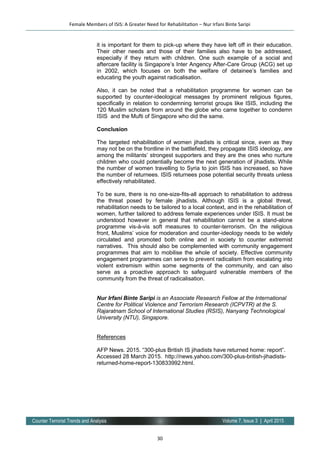 30
Volume 7, Issue 3 | April 2015Counter Terrorist Trends and Analysis
it is important for them to pick-up where they have left off in their education.
Their other needs and those of their families also have to be addressed,
especially if they return with children. One such example of a social and
aftercare facility is Singapore’s Inter Angency After-Care Group (ACG) set up
in 2002, which focuses on both the welfare of detainee’s families and
educating the youth against radicalisation.
Also, it can be noted that a rehabilitation programme for women can be
supported by counter-ideological messages by prominent religious figures,
specifically in relation to condemning terrorist groups like ISIS, including the
120 Muslim scholars from around the globe who came together to condemn
ISIS and the Mufti of Singapore who did the same.
Conclusion
The targeted rehabilitation of women jihadists is critical since, even as they
may not be on the frontline in the battlefield, they propagate ISIS ideology, are
among the militants’ strongest supporters and they are the ones who nurture
children who could potentially become the next generation of jihadists. While
the number of women travelling to Syria to join ISIS has increased, so have
the number of returnees. ISIS returnees pose potential security threats unless
effectively rehabilitated.
To be sure, there is no one-size-fits-all approach to rehabilitation to address
the threat posed by female jihadists. Although ISIS is a global threat,
rehabilitation needs to be tailored to a local context, and in the rehabilitation of
women, further tailored to address female experiences under ISIS. It must be
understood however in general that rehabilitation cannot be a stand-alone
programme vis-à-vis soft measures to counter-terrorism. On the religious
front, Muslims’ voice for moderation and counter-ideology needs to be widely
circulated and promoted both online and in society to counter extremist
narratives. This should also be complemented with community engagement
programmes that aim to mobilise the whole of society. Effective community
engagement programmes can serve to prevent radicalism from escalating into
violent extremism within some segments of the community, and can also
serve as a proactive approach to safeguard vulnerable members of the
community from the threat of radicalisation.
Nur Irfani Binte Saripi is an Associate Research Fellow at the International
Centre for Political Violence and Terrorism Research (ICPVTR) at the S.
Rajaratnam School of International Studies (RSIS), Nanyang Technological
University (NTU), Singapore.
References
AFP News. 2015. “300-plus British IS jihadists have returned home: report”.
Accessed 28 March 2015. http://news.yahoo.com/300-plus-british-jihadists-
returned-home-report-130833992.html.
Female Members of ISIS: A Greater Need for Rehabilitation – Nur Irfani Binte Saripi
 