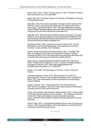 31
Volume 7, Issue 3 | April 2015Counter Terrorist Trends and Analysis
Berita Harian. 2015. “Perak will issue fatwa on ISIS,” Accessed 28 March.
http://www.bharian.com.my/node/40396
Bloom, Mia. 2011. Bombshell: Women and Terrorism. Philadelphia: University
of Pennsylvania Press.
Daily Mail. 2014. “We made a big mistake: Teenage Austrian poster girls for
ISIS who moved to Syria to live with jihadis are now pregnant and want to
come home.” Accessed 28 March, 2015. http://www.dailymail.co.uk/news/
article-2788605/Teenage-Austrian-poster-girls-ISIS-moved-Syria-live-jihadis-
pregnant-want-come-home-officials-say-impossible.html.
Daily Mail. 2014. “Returning Islamist fighters offered jihadi rehab.” Accessed
26 March, 2015.http://www.dailymail.co.uk/news/article-2827608/Returning-
Islamist-fighters-offered-jihadi-rehab-instead-prosecution-supporting-blood-
thirsty-terrorist-groups-despite-s-pledges.html.
Gunaratna, Rohan, Rubin, Lawrence and Jerard, Jolene. 2012. Terrorist
Rehabilitation and Counter-Radicalisation: New Approaches to Counter-
Terrorism. London and New York: Routledge.
Hassan, Muhammad Haniff and Mustazah Bahari. 2014. “The Black Flag
Myth: An Analysis from the Science of Hadith (the Prophet’s Tradition).”
Accessed 28 March, 2015. http://haniff.sg/en/long-articles/the-black-flag-myth-
an-analysis-from-the-science-of-hadith-the-prophets-tradition/.
Hoyle, Carolyn, Alexandra Bradford and Ross Frenett. 2015. “Becoming
Mulan? Female Western Migrants­ to­ ISIS.” Institute for Strategic Dialogue.
Accessed 20 February, 2015. http://www.strategicdialogue.org/
ISDJ2969_Becoming_Mulan_01.15_WEB.PDF.
Horgan, John. 2005. The Psychology of Terrorism. London: Taylor and
Francis.
International Business Times. 2014. “Why Do People Join ISIS? The
Psychology Of A Terrorist.” Last modified 5 September, 2014. Accessed 28
March, 2015. http://www.ibtimes.com/why-do-people-join-isis-psychology-
terrorist-1680444.
Nazeer, Zubaidah. 2015. “Indonesia confirms 159 citizens left to join
ISIS.”Asia One. Accessed 1 April, 2015. http://news.asiaone.com/news/asia/
indonesia-confirms-159-citizens-left-join-isis.
Pasha, Yilmaz Ibrahim, Ruth Sherlock, Gregory Walton. 2015. “Turkey arrests
nine British nationals 'seeking to cross into Syria’”, The Telegraph. Accessed
3 April, 2015. http://www.telegraph.co.uk/news/worldnews/europe/
turkey/11510016/Turkey-arrests-nine-British-nationals-seeking-to-cross-into-
Syria.html.
Quiano, Kathy. 2015. “16 Indonesians detained trying to cross into Syria from
Turkey”, CNN. Accessed 28 March, 2015. http://edition.cnn.com/2015/03/13/
asia/turkey-indonesians-going-to-syria/.
___________
Female Members of ISIS: A Greater Need for Rehabilitation – Nur Irfani Binte Saripi
 