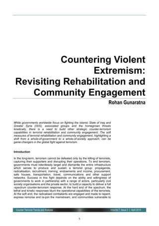 5
Volume 7, Issue 3 | April 2015Counter Terrorist Trends and Analysis
While governments worldwide focus on fighting the Islamic State of Iraq and
Greater Syria (ISIS), associated groups and the homegrown threats
kinetically, there is a need to build other strategic counter-terrorism
capabilities in terrorist rehabilitation and community engagement. The soft
measures of terrorist rehabilitation and community engagement, highlighting a
shift from a whole-of-government to a whole-of-society approach, can be
game-changers in the global fight against terrorism.
Introduction
In the long-term, terrorism cannot be defeated only by the killing of terrorists,
capturing their supporters and disrupting their operations. To end terrorism,
governments must relentlessly target and dismantle the entire infrastructure
which serves to produce and sustain a terrorist group: propaganda,
radicalisation, recruitment, training, endowments and income, procurement,
safe houses, transportation, travel, communications and other support
networks. Success in this fight depends on the ability and willingness of
governments to work in partnership with a range of actors, particularly civil
society organisations and the private sector, to build a capacity to deliver a full
-spectrum counter-terrorism response. At the hard end of the spectrum, the
lethal and kinetic responses blunt the operational capabilities of the terrorists.
At the soft end, the radicalised combatants are engaged and made to repent,
express remorse and re-join the mainstream, and communities vulnerable to
Countering Violent
Extremism:
Revisiting Rehabilitation and
Community Engagement
Rohan Gunaratna
 