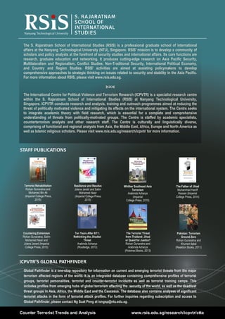 32
Volume 7, Issue 3 | April 2015Counter Terrorist Trends and Analysis
STAFF PUBLICATIONS
The S. Rajaratnam School of International Studies (RSIS) is a professional graduate school of international
affairs at the Nanyang Technological University (NTU), Singapore. RSIS' mission is to develop a community of
scholars and policy analysts at the forefront of security studies and international affairs. Its core functions are
research, graduate education and networking. It produces cutting-edge research on Asia Pacific Security,
Multilateralism and Regionalism, Conflict Studies, Non-Traditional Security, International Political Economy,
and Country and Region Studies. RSIS' activities are aimed at assisting policymakers to develop
comprehensive approaches to strategic thinking on issues related to security and stability in the Asia Pacific.
For more information about RSIS, please visit www.rsis.edu.sg.

The International Centre for Political Violence and Terrorism Research (ICPVTR) is a specialist research centre
within the S. Rajaratnam School of International Studies (RSIS) at Nanyang Technological University,
Singapore. ICPVTR conducts research and analysis, training and outreach programmes aimed at reducing the
threat of politically motivated violence and mitigating its effects on the international system. The Centre seeks
to integrate academic theory with field research, which is essential for a complete and comprehensive
understanding of threats from politically-motivated groups. The Centre is staffed by academic specialists,
counterterrorism analysts and other research staff. The Centre is culturally and linguistically diverse,
comprising of functional and regional analysts from Asia, the Middle East, Africa, Europe and North America as
well as Islamic religious scholars. Please visit www.rsis.edu.sg/research/icpvtr/ for more information.
Counter Terrorist Trends and Analysis www.rsis.edu.sg/research/icpvtr/ctta
Global Pathfinder is a one-stop repository for information on current and emerging terrorist threats from the major
terrorism affected regions of the world. It is an integrated database containing comprehensive profiles of terrorist
groups, terrorist personalities, terrorist and counter-terrorist incidents as well as terrorist training camps. This
includes profiles from emerging hubs of global terrorism affecting the security of the world, as well as the deadliest
threat groups in Asia, Africa, the Middle East and the Caucasus. The database also contains analyses of significant
terrorist attacks in the form of terrorist attack profiles. For further inquiries regarding subscription and access to
Global Pathfinder, please contact Ng Suat Peng at isngsp@ntu.edu.sg.
ICPVTR’S GLOBAL PATHFINDER
Pakistan: Terrorism
Ground Zero
Rohan Gunaratna and
Khurram Iqbal
(Reaktion Books, 2011)
The Terrorist Threat
from Thailand: Jihad
or Quest for Justice?
Rohan Gunaratna and
Arabinda Acharya
(Potomac Books, 2013)
Countering Extremism
Rohan Gunaratna, Salim
Mohamed Nasir and
Jolene Jerard (Imperial
College Press, 2013)
Ten Years After 9/11:
Rethinking the Jihadist
Threat
Arabinda Acharya
(Routledge, 2013)
The Father of Jihad
Muhammad Haniff
Hassan (Imperial
College Press, 2014)
Whither Southeast Asia
Terrorism
Arabinda Acharya
(Imperial
College Press, 2015)
Resilience and Resolve
Jolene Jerald and Salim
Mohamed Nasir
(Imperial College Press,
2015)
Terrorist Rehabilitation
Rohan Gunaratna and
Mohamed Bin Ali
(Imperial College Press,
2015)
 