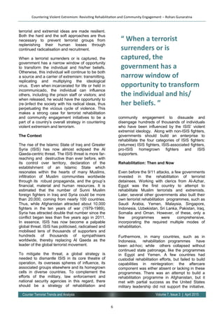 6
Volume 7, Issue 3 | April 2015Counter Terrorist Trends and Analysis
terrorist and extremist ideas are made resilient.
Both the hard and the soft approaches are thus
necessary to prevent terrorist groups from
replenishing their human losses through
continued radicalisation and recruitment.
When a terrorist surrenders or is captured, the
government has a narrow window of opportunity
to transform the individual and his/her beliefs.
Otherwise, this individual will continue to be both
a source and a carrier of extremism: transmitting,
replicating and multiplying the ideological
virus. Even when incarcerated for life or held in
incommunicado, the individual can influence
others, including the prison staff or visitors; and
when released, he would have the opportunity to
(re-)infect the society with his radical ideas, thus
perpetuating the vicious cycle of violence. This
makes a strong case for terrorist rehabilitation
and community engagement initiatives to be a
part of a country’s overall strategy in countering
violent extremism and terrorism.
The Context
The rise of the Islamic State of Iraq and Greater
Syria (ISIS) has now almost eclipsed the Al
Qaeda-centric threat. The ISIS threat is more far-
reaching and destructive than ever before, with
its control over territory, declaration of the
establishment of an Islamic State which
resonates within the hearts of many Muslims,
infiltration of Muslim communities worldwide
through its robust propaganda, and the group’s
financial, material and human resources. It is
estimated that the number of Sunni Muslim
foreign fighters in Iraq and Syria could be more
than 20,000, coming from nearly 100 countries.
Thus, while Afghanistan attracted about 10,000
fighters in the ten years of war (1979-1989),
Syria has attracted double that number since the
conflict began less than five years ago in 2011.
In essence, ISIS has now become a palpable
global threat. ISIS has politicised, radicalised and
mobilised tens of thousands of supporters and
hundreds of thousands of sympathisers
worldwide, thereby replacing Al Qaeda as the
leader of the global terrorist movement.
To mitigate the threat, a global strategy is
needed to dismantle ISIS in its core theatre of
operation, its overseas spheres of influence, its
associated groups elsewhere and its homegrown
cells in diverse countries. To complement the
efforts of the military, law enforcement and
national security agencies in this regard, there
should be a strategy of rehabilitation and
community engagement to dissuade and
disengage hundreds of thousands of individuals
who have been influenced by the ISIS’ violent
extremist ideology. Along with non-ISIS fighters,
governments should build an enterprise to
rehabilitate the four categories of ISIS fighters:
(returnee) ISIS fighters, ISIS-associated fighters,
pro-ISIS homegrown fighters and ISIS
supporters.
Rehabilitation: Then and Now
Even before the 9/11 attacks, a few governments
invested in the rehabilitation of terrorist
detainees. Working with clerics from Al-Azhar,
Egypt was the first country to attempt to
rehabilitate Muslim terrorists and extremists.
Later, several other governments also built their
own terrorist rehabilitation programmes, such as
Saudi Arabia, Yemen, Malaysia, Singapore,
Indonesia, Uzbekistan, Sri Lanka, Pakistan, Iraq,
Somalia and Oman. However, of these, only a
few programmes were comprehensive,
incorporating the required multiple modes of
rehabilitation.
Furthermore, in many countries, such as in
Indonesia, rehabilitation programmes have
been ad-hoc; while others collapsed without
continued state patronage, like the programmes
in Egypt and Yemen. A few countries had
custodial rehabilitation efforts, but failed to build
capabilities in reintegration: the aftercare
component was either absent or lacking in these
programmes. There was an attempt to build a
rehabilitation programme in Afghanistan, but it
met with partial success as the United States
military leadership did not support the initiative.
Countering Violent Extremism: Revisiting Rehabilitation and Community Engagement – Rohan Gunaratna
“ When a terrorist
surrenders or is
captured, the
government has a
narrow window of
opportunity to transform
the individual and his/
her beliefs. ”
 