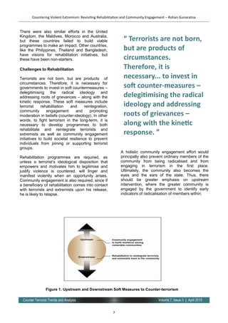 7
Volume 7, Issue 3 | April 2015Counter Terrorist Trends and Analysis
There were also similar efforts in the United
Kingdom, the Maldives, Morocco and Australia,
but these countries failed to build viable
programmes to make an impact. Other countries,
like the Philippines, Thailand and Bangladesh,
have visions for rehabilitation initiatives, but
these have been non-starters.
Challenges to Rehabilitation
Terrorists are not born, but are products of
circumstances. Therefore, it is necessary for
governments to invest in soft countermeasures –
delegitimising the radical ideology and
addressing roots of grievances – along with the
kinetic response. These soft measures include
terrorist rehabilitation and reintegration,
community engagement and promoting
moderation in beliefs (counter-ideology). In other
words, to fight terrorism in the long-term, it is
necessary to develop programmes to both
rehabilitate and reintegrate terrorists and
extremists as well as community engagement
initiatives to build societal resilience to prevent
individuals from joining or supporting terrorist
groups.
Rehabilitation programmes are required, as
unless a terrorist’s ideological disposition that
empowers and motivates him to legitimise and
justify violence is countered, will linger and
manifest violently when an opportunity arises.
Community engagement is also required, since if
a beneficiary of rehabilitation comes into contact
with terrorists and extremists upon his release,
he is likely to relapse.
A holistic community engagement effort would
principally also prevent ordinary members of the
community from being radicalised and from
engaging in terrorism in the first place.
Ultimately, the community also becomes the
eyes and the ears of the state. Thus, there
should be greater emphasis on upstream
intervention, where the greater community is
engaged by the government to identify early
indicators of radicalisation of members within.
support and
Countering Violent Extremism: Revisiting Rehabilitation and Community Engagement – Rohan Gunaratna
“ Terrorists are not born,
but are products of
circumstances.
Therefore, it is
necessary... to invest in
soft counter-measures –
delegitimising the radical
ideology and addressing
roots of grievances –
along with the kinetic
response. ”
Figure 1: Upstream and Downstream Soft Measures to Counter-terrorism
 