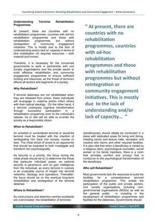 8
Volume 7, Issue 3 | April 2015Counter Terrorist Trends and Analysis
Understanding Terrorist Rehabilitation
Programmes
At present, there are countries with no
rehabilitation programmes, countries with ad-hoc
rehabilitation programmes and those with
rehabilitation programmes but without
reintegration or community engagement
initiatives. This is mostly due to the lack of
understanding and/or lack of capacity in terms of
(the mobilisation of) required resources – both
material and human.
Therefore, it is necessary for the concerned
governments to work in partnership with civil
society organisations and the private sector to
build effective rehabilitation and community
engagement programmes to ensure sufficient
funding and resources, as the threat of terrorism
affects all sectors and segments of a society.
Why Rehabilitate?
If terrorist detainees are not rehabilitated when
they are released from prison, these individuals
will re-engage in violence and/or infect others
with their radical ideology. On the other hand, if
a terrorist undergoes cognitive transformation
through successful participation in a
rehabilitation programme prior to the individual’s
release, he or she will be able to re-enter the
society as a responsible citizen.
When to Rehabilitate?
An arrested or surrendered terrorist or would-be
terrorist must be treated with the intention of
reintegrating him back into society, sooner or
later. The initial shock of arrest is an opportunity
that should be exploited to both investigate and
transform him psychologically.
As security is a priority, the focus during the
initial phase should be to (i) determine the threat
that particular individual poses, as national
security is paramount, and (ii) gain intelligence
from the individual, as every terrorist in custody
is an invaluable source of insight into terrorist
networks, ideology and operations. Thereafter,
the focus should be on the eventual long-term
rehabilitation and reintegration of the terrorist
detainee.
Where to Rehabilitate?
As most prisons and detention centres worldwide
are overcrowded, the rehabilitation of terrorists
(beneficiaries) should ideally be conducted in a
place with dedicated areas for living and dining,
meeting rooms and lecture halls, recreation and
creative arts rooms and other required facilities.
It is also vital that when a beneficiary is visited by
a religious cleric, psychological counsellor, social
worker or his family members, there is a room
that provides comfort and privacy that is
conducive to the psychological transformation of
the beneficiary.
Who will Rehabilitate?
Most governments lack the resources to build the
facilities for a comprehensive terrorist
rehabilitation programme. This entails the
participation of the public and private sectors,
civil society organisations including non-
governmental organisations (NGOs) as well as
the general public in investing in the
development of rehabilitation programmes and
facilities for the detainees. Governments should
Countering Violent Extremism: Revisiting Rehabilitation and Community Engagement – Rohan Gunaratna
“ At present, there are
countries with no
rehabilitation
programmes, countries
with ad-hoc
rehabilitation
programmes and those
with rehabilitation
programmes but without
reintegration or
community engagement
initiatives. This is mostly
due to the lack of
understanding and/or
lack of capacity... ”
 