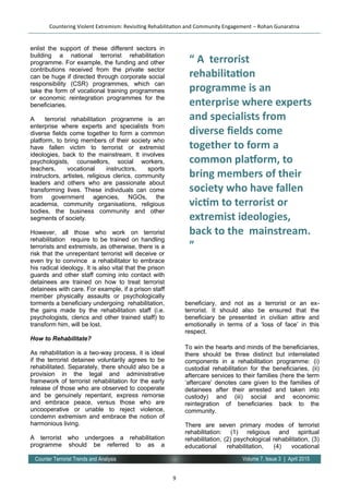9
Volume 7, Issue 3 | April 2015Counter Terrorist Trends and Analysis
enlist the support of these different sectors in
building a national terrorist rehabilitation
programme. For example, the funding and other
contributions received from the private sector
can be huge if directed through corporate social
responsibility (CSR) programmes, which can
take the form of vocational training programmes
or economic reintegration programmes for the
beneficiaries.
A terrorist rehabilitation programme is an
enterprise where experts and specialists from
diverse fields come together to form a common
platform, to bring members of their society who
have fallen victim to terrorist or extremist
ideologies, back to the mainstream. It involves
psychologists, counsellors, social workers,
teachers, vocational instructors, sports
instructors, artistes, religious clerics, community
leaders and others who are passionate about
transforming lives. These individuals can come
from government agencies, NGOs, the
academia, community organisations, religious
bodies, the business community and other
segments of society.
However, all those who work on terrorist
rehabilitation require to be trained on handling
terrorists and extremists, as otherwise, there is a
risk that the unrepentant terrorist will deceive or
even try to convince a rehabilitator to embrace
his radical ideology. It is also vital that the prison
guards and other staff coming into contact with
detainees are trained on how to treat terrorist
detainees with care. For example, if a prison staff
member physically assaults or psychologically
torments a beneficiary undergoing rehabilitation,
the gains made by the rehabilitation staff (i.e.
psychologists, clerics and other trained staff) to
transform him, will be lost.
How to Rehabilitate?
As rehabilitation is a two-way process, it is ideal
if the terrorist detainee voluntarily agrees to be
rehabilitated. Separately, there should also be a
provision in the legal and administrative
framework of terrorist rehabilitation for the early
release of those who are observed to cooperate
and be genuinely repentant, express remorse
and embrace peace, versus those who are
uncooperative or unable to reject violence,
condemn extremism and embrace the notion of
harmonious living.
A terrorist who undergoes a rehabilitation
programme should be referred to as a
beneficiary, and not as a terrorist or an
beneficiary, and not as a terrorist or an ex-
terrorist. It should also be ensured that the
beneficiary be presented in civilian attire and
emotionally in terms of a ‘loss of face’ in this
respect.
To win the hearts and minds of the beneficiaries,
there should be three distinct but interrelated
components in a rehabilitation programme: (i)
custodial rehabilitation for the beneficiaries, (ii)
aftercare services to their families (here the term
‘aftercare’ denotes care given to the families of
detainees after their arrested and taken into
custody) and (iii) social and economic
reintegration of beneficiaries back to the
community.
There are seven primary modes of terrorist
rehabilitation: (1) religious and spiritual
rehabilitation, (2) psychological rehabilitation, (3)
educational rehabilitation, (4) vocational
Countering Violent Extremism: Revisiting Rehabilitation and Community Engagement – Rohan Gunaratna
“ A terrorist
rehabilitation
programme is an
enterprise where experts
and specialists from
diverse fields come
together to form a
common platform, to
bring members of their
society who have fallen
victim to terrorist or
extremist ideologies,
back to the mainstream.
”
 