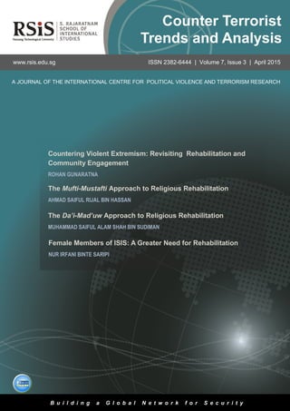 3
Volume 7, Issue 3 | April 2015Counter Terrorist Trends and Analysis
The Da’i-Mad’uw Approach to Religious Rehabilitation
MUHAMMAD SAIFUL ALAM SHAH BIN SUDIMAN
Countering Violent Extremism: Revisiting Rehabilitation and
Community Engagement
ROHAN GUNARATNA
A JOURNAL OF THE INTERNATIONAL CENTRE FOR POLITICAL VIOLENCE AND TERRORISM RESEARCH
www.rsis.edu.sg ISSN 2382-6444 | Volume 7, Issue 3 | April 2015
B u i l d i n g a G l o b a l N e t w o r k f o r S e c u r i t y
Counter Terrorist
Trends and Analysis
Female Members of ISIS: A Greater Need for Rehabilitation
NUR IRFANI BINTE SARIPI
The Mufti-Mustafti Approach to Religious Rehabilitation
AHMAD SAIFUL RIJAL BIN HASSAN
 