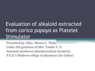 Evaluation of alkaloid extracted
from carica papaya as Platelet
Stimulator
Presented by: Miss. Meena C. Thale
Under the guidance of Mrs. Tambe V. S.
Associate professor pharmaceutical chemistry
P.E.S.’s Modern college of pharmacy (for ladies)
 