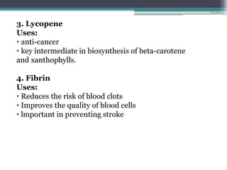 3. Lycopene
Uses:
• anti-cancer
• key intermediate in biosynthesis of beta-carotene
and xanthophylls.
4. Fibrin
Uses:
• Reduces the risk of blood clots
• Improves the quality of blood cells
• lmportant in preventing stroke
 