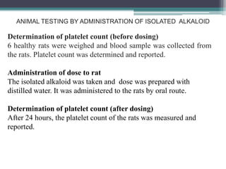 ANIMAL TESTING BY ADMINISTRATION OF ISOLATED ALKALOID
Determination of platelet count (before dosing)
6 healthy rats were weighed and blood sample was collected from
the rats. Platelet count was determined and reported.
Administration of dose to rat
The isolated alkaloid was taken and dose was prepared with
distilled water. It was administered to the rats by oral route.
Determination of platelet count (after dosing)
After 24 hours, the platelet count of the rats was measured and
reported.
 