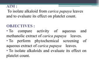 AIM :
To isolate alkaloid from carica papaya leaves
and to evaluate its effect on platelet count.
OBJECTIVES :
• To compare activity of aqueous and
methanolic extract of carica papaya leaves.
• To perform phytochemical screening of
aqueous extract of carica papaya leaves.
• To isolate alkaloids and evaluate its effect on
platelet count.
 