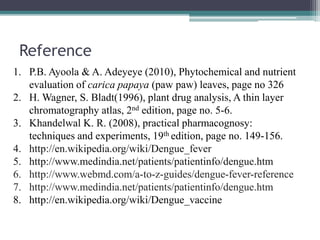 Reference
1. P.B. Ayoola & A. Adeyeye (2010), Phytochemical and nutrient
evaluation of carica papaya (paw paw) leaves, page no 326
2. H. Wagner, S. Bladt(1996), plant drug analysis, A thin layer
chromatography atlas, 2nd edition, page no. 5-6.
3. Khandelwal K. R. (2008), practical pharmacognosy:
techniques and experiments, 19th edition, page no. 149-156.
4. http://en.wikipedia.org/wiki/Dengue_fever
5. http://www.medindia.net/patients/patientinfo/dengue.htm
6. http://www.webmd.com/a-to-z-guides/dengue-fever-reference
7. http://www.medindia.net/patients/patientinfo/dengue.htm
8. http://en.wikipedia.org/wiki/Dengue_vaccine
 