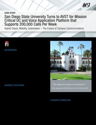 BACKGROUND
With an enrollment of 34,000 students, San Diego State University
(SDSU) is the largest university in San Diego, as well as the oldest and
one of the largest in the 23 campus California State University (CSU)
system. As a leading public research university, SDSU employs 9,600
faculty and staff with 188 degree programs offered across more than 90
schools, departments and programs.
SDSU had an outdated Octel Aria voicemail system in a distributed
environment both on its main campus and in several remote locations.
Once that system was announced end of life, SDSU sought to acquire
a next-generation Unified Communications (UC) solution that would
seamlessly integrate with its existing telephony and email system,
deliver advanced mobility and business process automation capabilities
and have the highest resiliency to support its high call volume. The hunt
for a replacement was on.
HEARING IS BELIEVING
As with many large universities, SDSU receives a high volume of calls. In
fact, during busy times, the campus reports an average of 200,000 calls
per week, with the greatest volume stemming from student services like
enrollment (admissions, advising, etc.), financial aid and account services
(collections, cashiers, loan disbursement, etc.). With such a high level of
activity, it was essential that SDSU select a UC solution that could handle
its mission-critical voice application requirements.
SDSU opened up a bid process and considered two alternate solutions
in addition to AVST: Avaya® and Esna. AVST’s CX-E solution had a great
reputation and came highly recommended to SDSU from trusted university
peers. Additionally, CX-E had an Octel TUI (telephone user interface) that
would allow for easy migration and minimal training for SDSU’s end users.
There was also an extensive set of next-generation mobility and business
process features offered by CX-E – all developed on a highly scalable and
San Diego State University Turns to AVST for Mission
Critical UC and Voice Application Platform that
Supports 200,000 Calls Per Week
Hybrid Cloud. Mobility. Automation – The Future of Campus Communications
resilient platform architecture designed for maximum uptime. All of these
attributes tipped the scales in favor of AVST.
A SMOOTH TRANSITION
As SDSU had expected, the transition to CX-E was smooth and painless.
Notices were sent to all faculty and staff, giving them a heads up of the
upcoming cutover with highlights of the new features. Thanks to the
Octel TUI, the transition was so seamless that only a handful of users
signed up for the free training session. Long-time AVST reseller ACP
of Carlsbad, CA helped implement CX-E and provided excellent local
support during the transition.
CASE STUDY
“We reaped 4X savings in maintenance.”
Riny Ledgerwood, SDSU Director of Voice Services & ATI
 