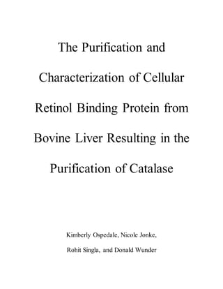 The Purification and
Characterization of Cellular
Retinol Binding Protein from
Bovine Liver Resulting in the
Purification of Catalase
Kimberly Ospedale, Nicole Jonke,
Rohit Singla, and Donald Wunder
 