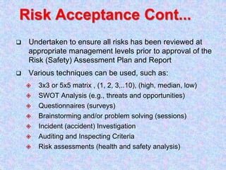 Risk Acceptance Cont...
 Undertaken to ensure all risks has been reviewed at
appropriate management levels prior to approval of the
Risk (Safety) Assessment Plan and Report
 Various techniques can be used, such as:
 3x3 or 5x5 matrix , (1, 2, 3,..10), (high, median, low)
 SWOT Analysis (e.g., threats and opportunities)
 Questionnaires (surveys)
 Brainstorming and/or problem solving (sessions)
 Incident (accident) Investigation
 Auditing and Inspecting Criteria
 Risk assessments (health and safety analysis)
 