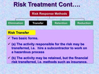 Risk Treatment Cont….
Risk Response Methods
Elimination Transfer ReductionRetention
Risk Transfer
 Two basic forms.
 (a) The activity responsible for the risk may be
transferred, i.e. hire a subcontractor to work on
a hazardous process
 (b) The activity may be retained, but the financial
risk transferred, i.e. methods such as insurance.
 
