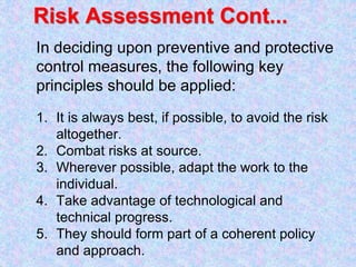 Risk Assessment Cont...
In deciding upon preventive and protective
control measures, the following key
principles should be applied:
1. It is always best, if possible, to avoid the risk
altogether.
2. Combat risks at source.
3. Wherever possible, adapt the work to the
individual.
4. Take advantage of technological and
technical progress.
5. They should form part of a coherent policy
and approach.
 