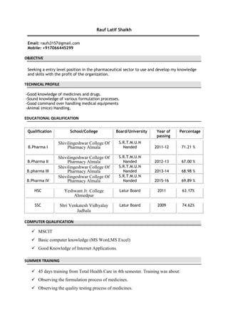 Rauf Latif Shaikh
Email: raufs3157@gmail.com
Mobile: +917066445299
OBJECTIVE
Seeking a entry level position in the pharmaceutical sector to use and develop my knowledge
and skills with the profit of the organization.
TECHNICAL PROFILE
-Good knowledge of medicines and drugs.
-Sound knowledge of various formulation processes.
-Good command over handling medical equipments
-Animal (mice) Handling,
EDUCATIONAL QUALIFICATION
Qualification School/College Board/University Year of Percentage
passing
B.Pharma I
Shivilingeshwar College Of
Pharmacy Almala
S.R.T.M.U.N
Nanded 2011-12 71.21 %
B.Pharma II
Shivilingeshwar College Of
Pharmacy Almala
S.R.T.M.U.N
Nanded 2012-13 67.00 %
B.pharma III
Shivilingeshwar College Of
Pharmacy Almala
S.R.T.M.U.N
Nanded 2013-14 68.98 %
B.Pharma IV
Shivilingeshwar College Of
Pharmacy Almala
S.R.T.M.U.N
Nanded 2015-16 69.89 %
HSC Yeshwant Jr. College Latur Board 2011 63.17%
Ahmedpur
SSC Shri Venkatesh Vidhyalay Latur Board 2009 74.62%
Jadhala
COMPUTER QUALIFICATION
 MSCIT
 Basic computer knowledge (MS Word,MS Excel)
 Good Knowledge of Internet Applications.
SUMMER TRAINING
 45 days training from Total Health Care in 4th semester. Training was about:
 Observing the formulation process of medicines.
 Observing the quality testing process of medicines.
 
