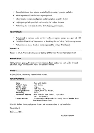  2 months training from Mamta hospital in 6th semester. Learning includes:
 Assisting to the doctors in checking the patients.
 Observing the symptoms of patient and prescription given by doctor.
 Helping the pathology technician in testing the various diseases.
 Performing the basic activities like B.P. checking, dressing etc.
ACHIEVEMENTS


 Participated in various social service works, awareness camps as a part of NSS
(Certificate).
 Participated in Cricket Tournaments in Shivilingeshwar College Of Pharmacy Almala.
 Participation in blood donation camp organized by college (Certificate)
CERTIFICATE
Topper in SSC, B.Pharma Shivilingeshwar College Of Pharmacy Almala Distinction.MSCIT
KEY STRENGTH
Ability to learn quickly, Try to learn from mistakes, Team leader, Can work under stressed
situations. Loyal towards work, Polite and patience nature
HOBBIES
Playing cricket, Travelling, Visit Historical Places.
PERSONAL PROFILE
Name : Rauf Latif Shaikh
Father’s Name : Latif Shaikh
Marital Status : Single.
Date of Birth : 12th June 1993.
Languages Known : English, Hindi and Marathi.
Nationality : Indian.
Permanent Address : A/p: Jadhala, Post. Sathala, Tq: Chakur
Dist. Latur-413515
Current Address : Gurudwara Chauk near Akurdi Railway Station Walekar wadi
Road Anand Bhavan Pune
I hereby declare that the above particulars are true to the best of my knowledge.
Place: Akurdi
Date.…/.…/2016
Rauf Latif Shaikh
 